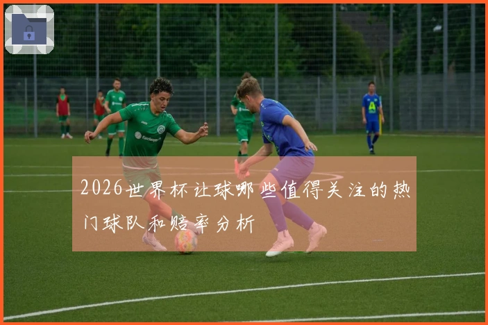 2026世界杯让球哪些值得关注的热门球队和赔率分析